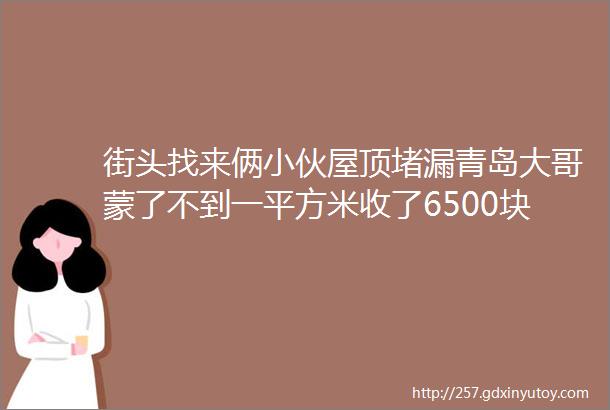 街头找来俩小伙屋顶堵漏青岛大哥蒙了不到一平方米收了6500块钱hellip我是不是缴ldquo智商税rdquo了