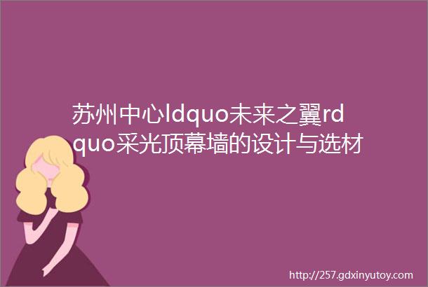 苏州中心ldquo未来之翼rdquo采光顶幕墙的设计与选材