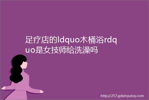 足疗店的ldquo木桶浴rdquo是女技师给洗澡吗