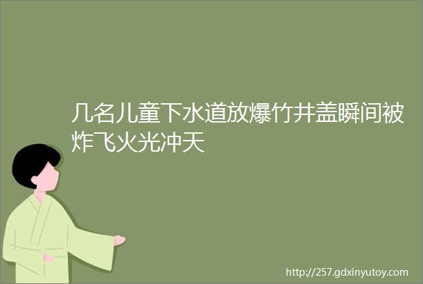 几名儿童下水道放爆竹井盖瞬间被炸飞火光冲天