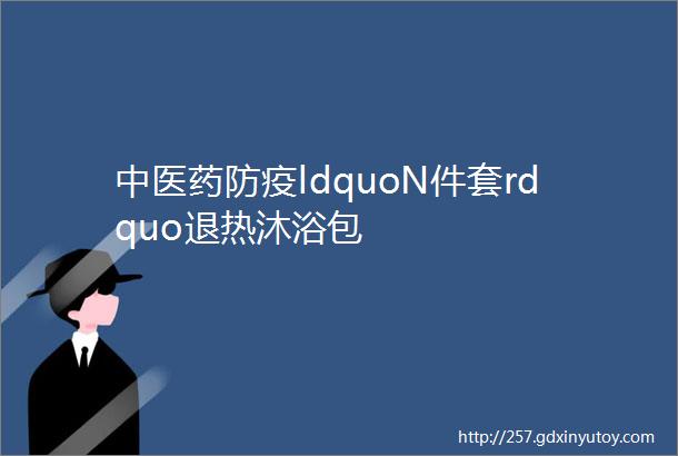 中医药防疫ldquoN件套rdquo退热沐浴包