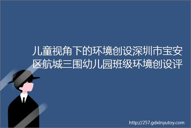 儿童视角下的环境创设深圳市宝安区航城三围幼儿园班级环境创设评比活动