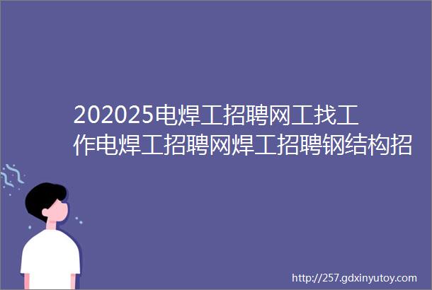 202025电焊工招聘网工找工作电焊工招聘网焊工招聘钢结构招聘焊工家园电焊工招聘网氩弧焊工招聘焊工招聘网