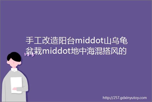 手工改造阳台middot山乌龟盆栽middot地中海混搭风的浪漫情调