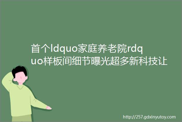 首个ldquo家庭养老院rdquo样板间细节曝光超多新科技让老人舒心子女放心